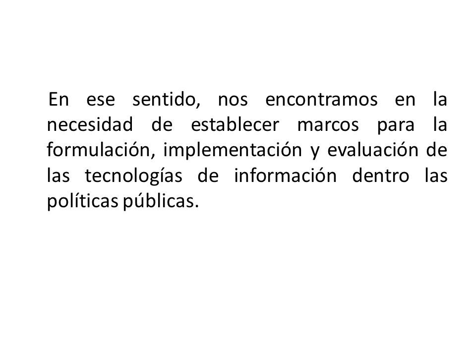 En ese sentido, nos encontramos en la necesidad de establecer marcos para la formulación, implementación y evaluación de las tecnologías de información dentro las políticas públicas.