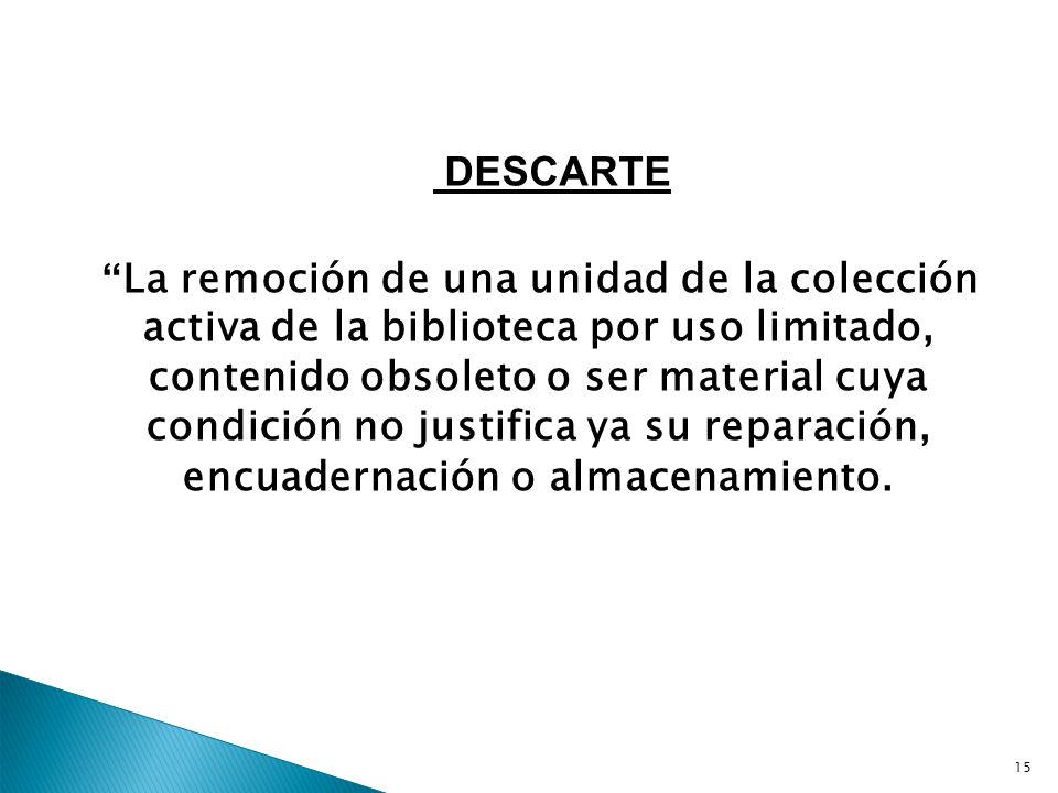 DESCARTE La remoción de una unidad de la colección activa de la biblioteca por uso limitado, contenido obsoleto o ser material cuya condición no justifica ya su reparación, encuadernación o almacenamiento.