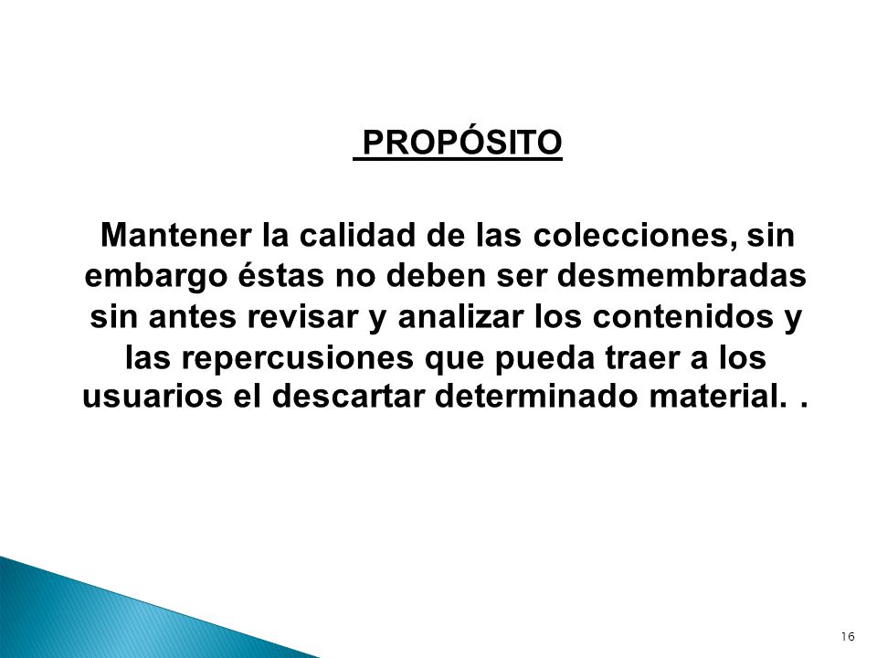 PROPÓSITO Mantener la calidad de las colecciones, sin embargo éstas no deben ser desmembradas sin antes revisar y analizar los contenidos y las repercusiones que pueda traer a los usuarios el descartar determinado material. .
