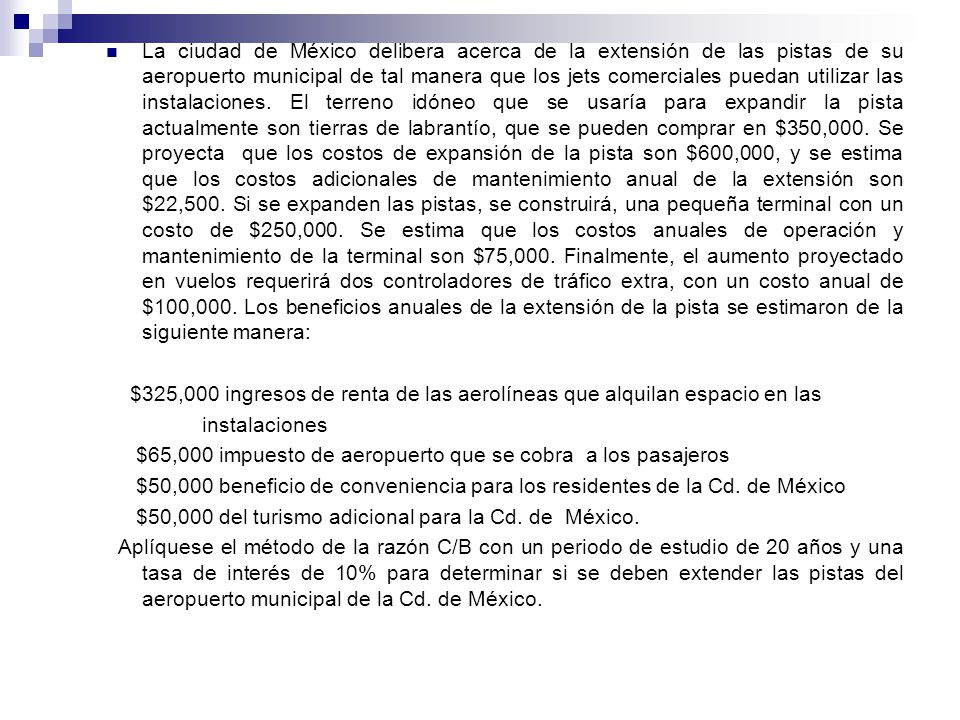 La ciudad de México delibera acerca de la extensión de las pistas de su aeropuerto municipal de tal manera que los jets comerciales puedan utilizar las instalaciones. El terreno idóneo que se usaría para expandir la pista actualmente son tierras de labrantío, que se pueden comprar en $350,000. Se proyecta que los costos de expansión de la pista son $600,000, y se estima que los costos adicionales de mantenimiento anual de la extensión son $22,500. Si se expanden las pistas, se construirá, una pequeña terminal con un costo de $250,000. Se estima que los costos anuales de operación y mantenimiento de la terminal son $75,000. Finalmente, el aumento proyectado en vuelos requerirá dos controladores de tráfico extra, con un costo anual de $100,000. Los beneficios anuales de la extensión de la pista se estimaron de la siguiente manera: