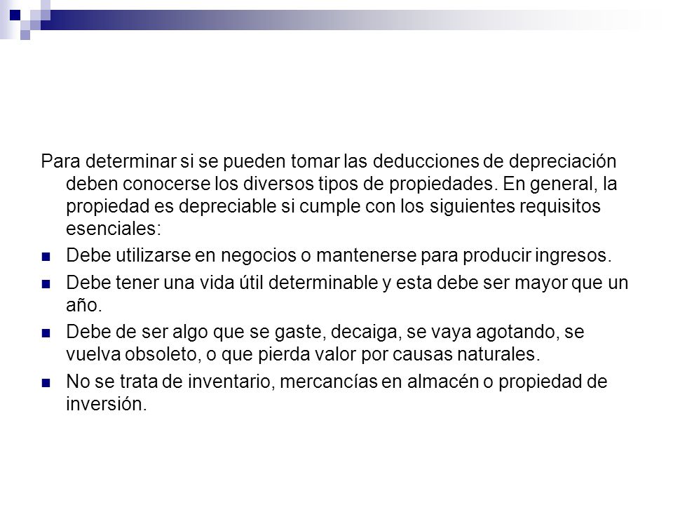 Para determinar si se pueden tomar las deducciones de depreciación deben conocerse los diversos tipos de propiedades. En general, la propiedad es depreciable si cumple con los siguientes requisitos esenciales: