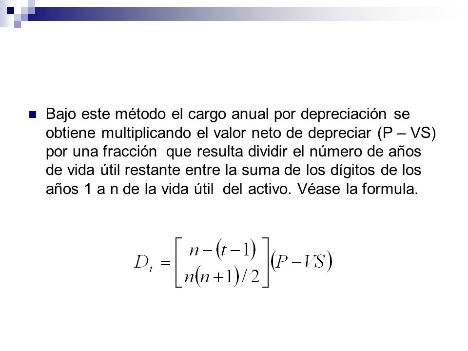 Bajo este método el cargo anual por depreciación se obtiene multiplicando el valor neto de depreciar (P – VS) por una fracción que resulta dividir el número de años de vida útil restante entre la suma de los dígitos de los años 1 a n de la vida útil del activo.