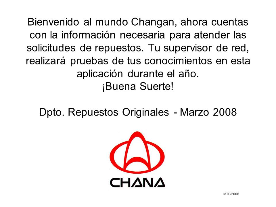 Bienvenido al mundo Changan, ahora cuentas con la información necesaria para atender las solicitudes de repuestos. Tu supervisor de red, realizará pruebas de tus conocimientos en esta aplicación durante el año. ¡Buena Suerte! Dpto. Repuestos Originales - Marzo 2008