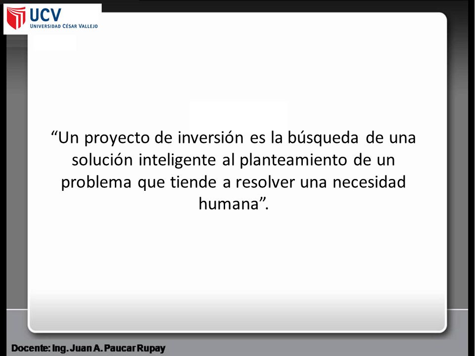 Un proyecto de inversión es la búsqueda de una solución inteligente al planteamiento de un problema que tiende a resolver una necesidad humana .