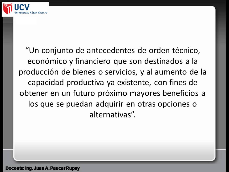 Un conjunto de antecedentes de orden técnico, económico y financiero que son destinados a la producción de bienes o servicios, y al aumento de la capacidad productiva ya existente, con fines de obtener en un futuro próximo mayores beneficios a los que se puedan adquirir en otras opciones o alternativas .