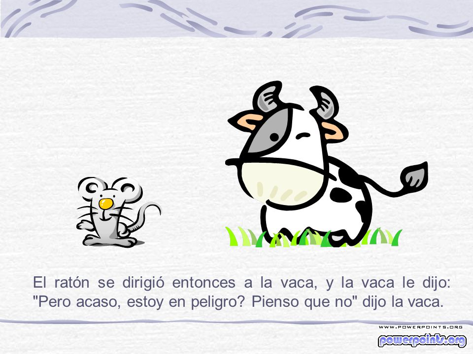 El ratón se dirigió entonces a la vaca, y la vaca le dijo: Pero acaso, estoy en peligro.