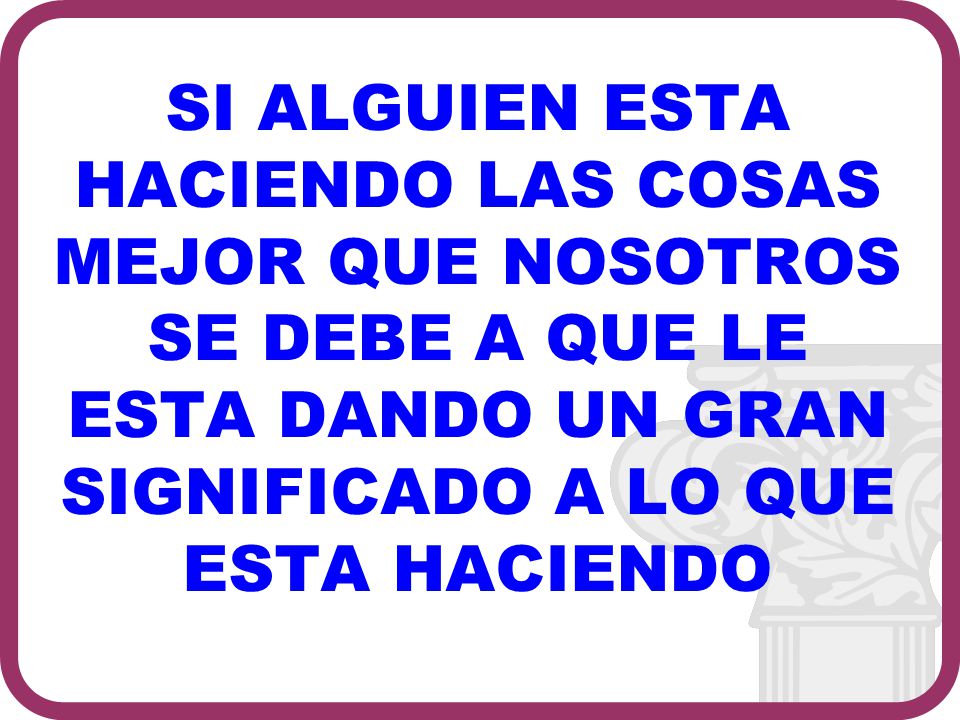 SI ALGUIEN ESTA HACIENDO LAS COSAS MEJOR QUE NOSOTROS SE DEBE A QUE LE ESTA DANDO UN GRAN SIGNIFICADO A LO QUE ESTA HACIENDO