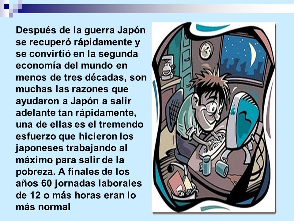 Después de la guerra Japón se recuperó rápidamente y se convirtió en la segunda economía del mundo en menos de tres décadas, son muchas las razones que ayudaron a Japón a salir adelante tan rápidamente, una de ellas es el tremendo esfuerzo que hicieron los japoneses trabajando al máximo para salir de la pobreza.
