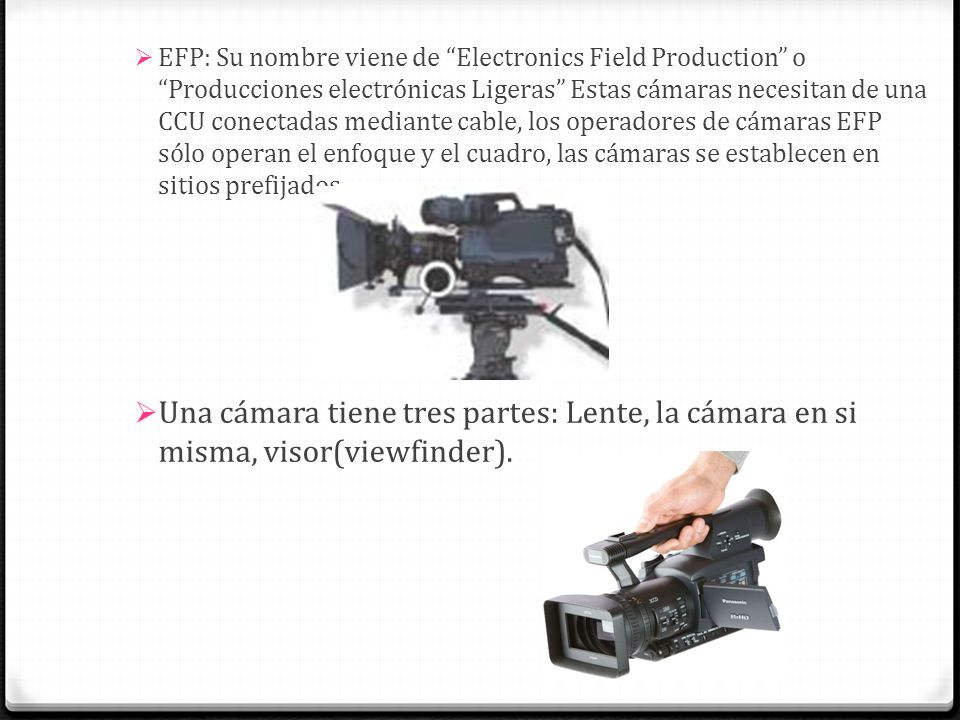 EFP: Su nombre viene de Electronics Field Production o Producciones electrónicas Ligeras Estas cámaras necesitan de una CCU conectadas mediante cable, los operadores de cámaras EFP sólo operan el enfoque y el cuadro, las cámaras se establecen en sitios prefijados.