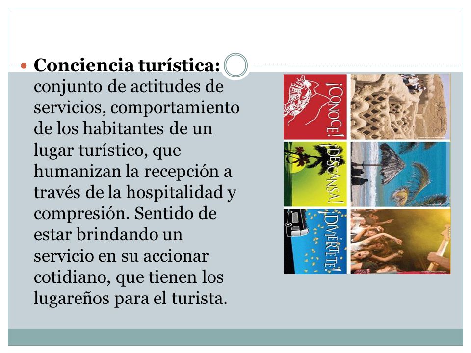 Conciencia turística: conjunto de actitudes de servicios, comportamiento de los habitantes de un lugar turístico, que humanizan la recepción a través de la hospitalidad y compresión.