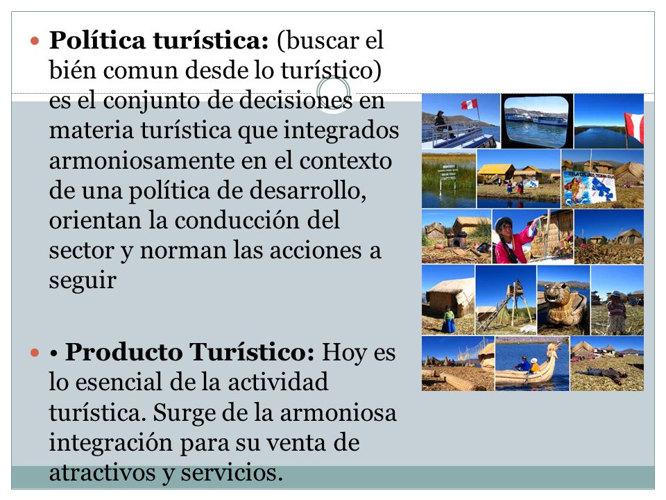 Política turística: (buscar el bién comun desde lo turístico) es el conjunto de decisiones en materia turística que integrados armoniosamente en el contexto de una política de desarrollo, orientan la conducción del sector y norman las acciones a seguir