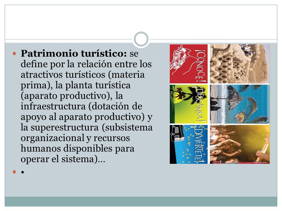 Patrimonio turístico: se define por la relación entre los atractivos turísticos (materia prima), la planta turística (aparato productivo), la infraestructura (dotación de apoyo al aparato productivo) y la superestructura (subsistema organizacional y recursos humanos disponibles para operar el sistema)…