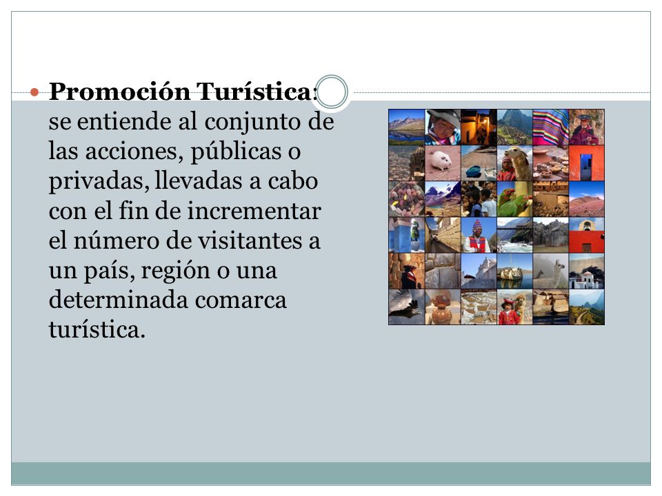 Promoción Turística: se entiende al conjunto de las acciones, públicas o privadas, llevadas a cabo con el fin de incrementar el número de visitantes a un país, región o una determinada comarca turística.