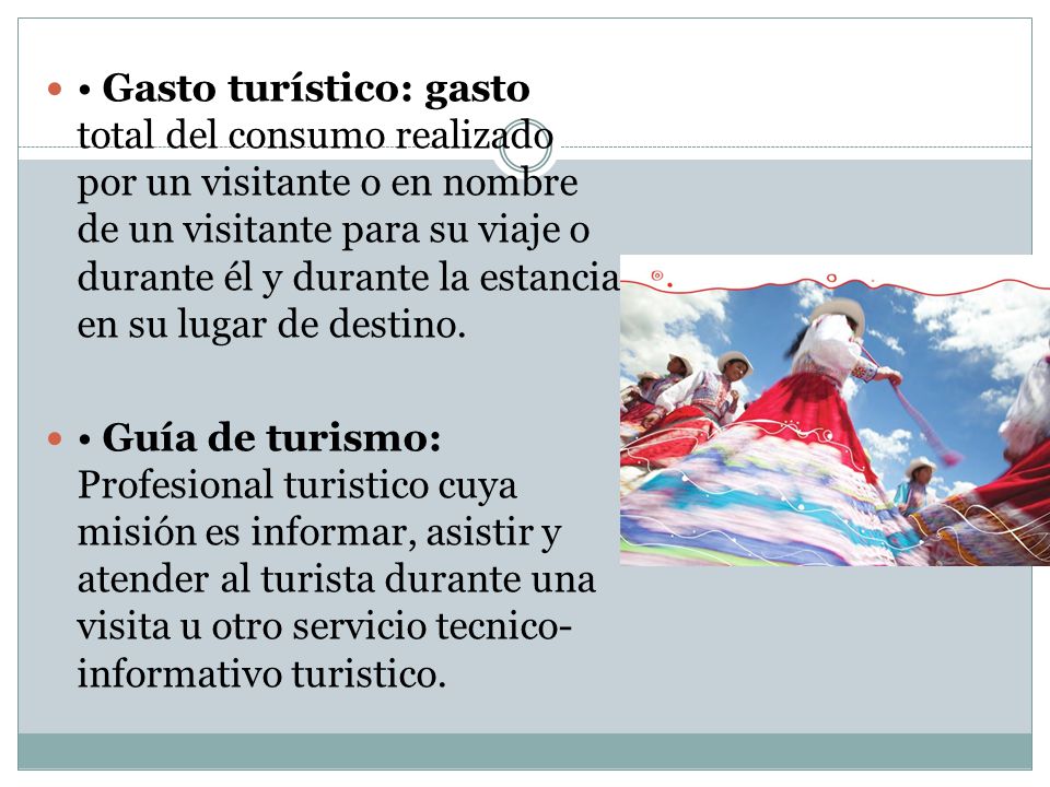 • Gasto turístico: gasto total del consumo realizado por un visitante o en nombre de un visitante para su viaje o durante él y durante la estancia en su lugar de destino.