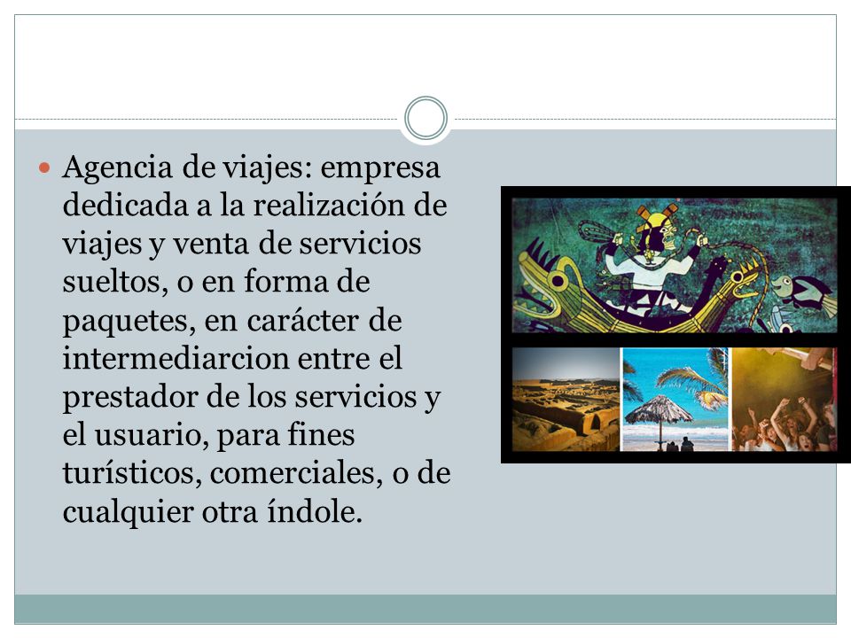 Agencia de viajes: empresa dedicada a la realización de viajes y venta de servicios sueltos, o en forma de paquetes, en carácter de intermediarcion entre el prestador de los servicios y el usuario, para fines turísticos, comerciales, o de cualquier otra índole.