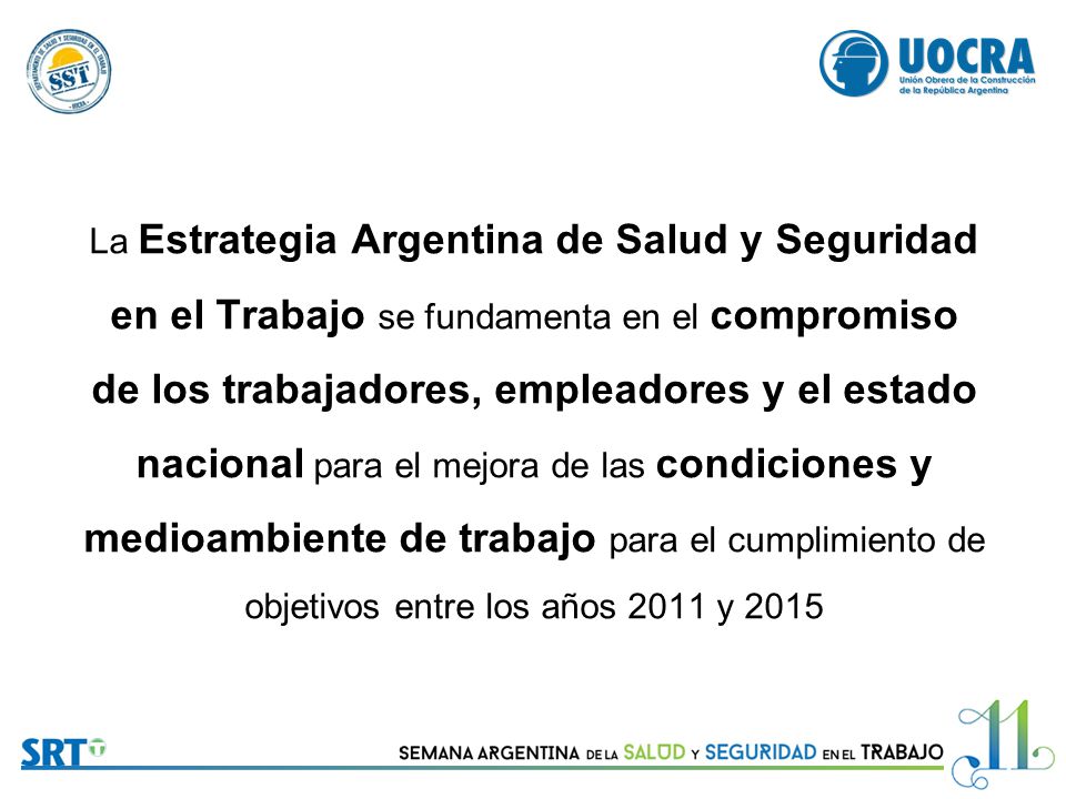 La Estrategia Argentina de Salud y Seguridad en el Trabajo se fundamenta en el compromiso de los trabajadores, empleadores y el estado nacional para el mejora de las condiciones y medioambiente de trabajo para el cumplimiento de objetivos entre los años 2011 y 2015