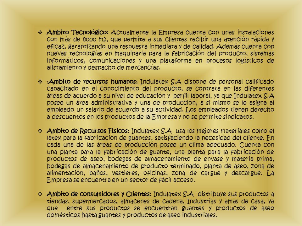 Ambito Tecnológico: Actualmente la Empresa cuenta con unas instalaciones con más de 8000 m2, que permite a sus clientes recibir una atención rápida y eficaz, garantizando una respuesta inmediata y de calidad. Además cuenta con nuevas tecnologías en maquinaria para la fabricación del producto, sistemas informáticos, comunicaciones y una plataforma en procesos logísticos de alistamiento y despacho de mercancías.