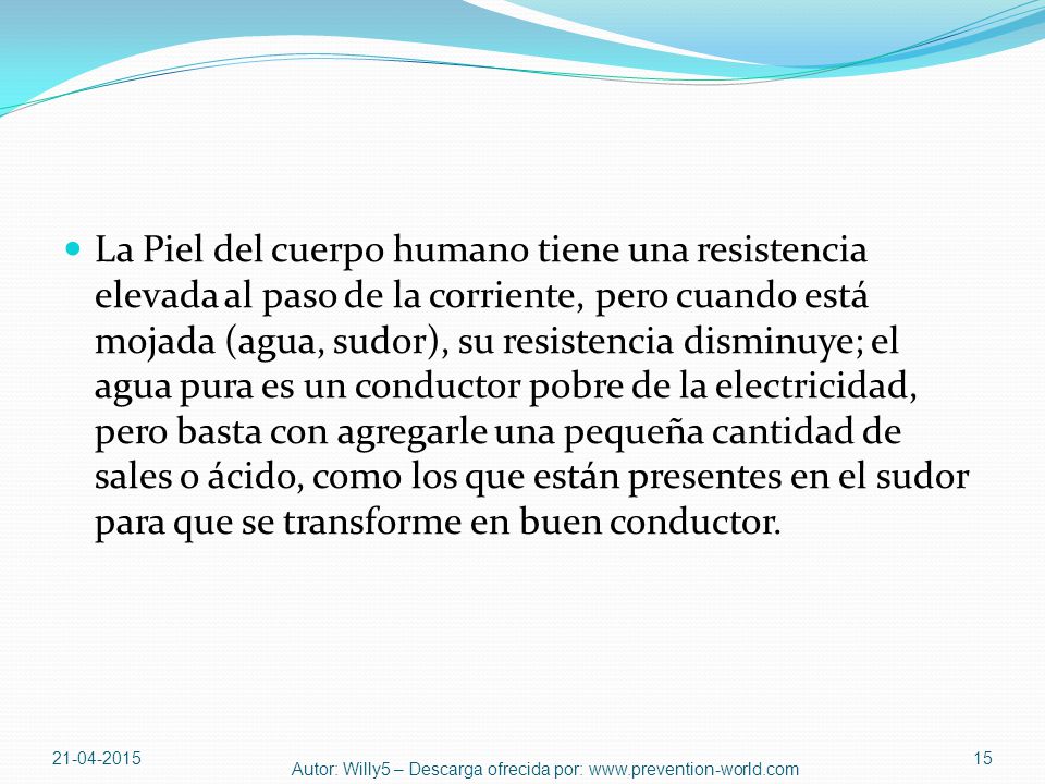La Piel del cuerpo humano tiene una resistencia elevada al paso de la corriente, pero cuando está mojada (agua, sudor), su resistencia disminuye; el agua pura es un conductor pobre de la electricidad, pero basta con agregarle una pequeña cantidad de sales o ácido, como los que están presentes en el sudor para que se transforme en buen conductor.