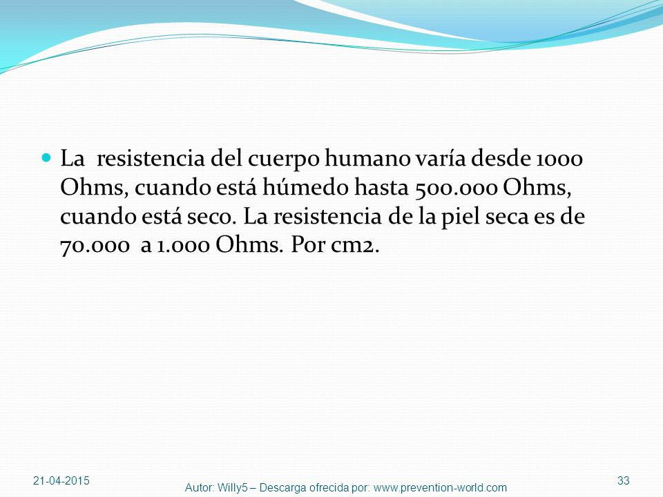 La resistencia del cuerpo humano varía desde 1000 Ohms, cuando está húmedo hasta Ohms, cuando está seco. La resistencia de la piel seca es de a Ohms. Por cm2.