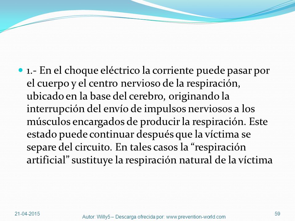 1.- En el choque eléctrico la corriente puede pasar por el cuerpo y el centro nervioso de la respiración, ubicado en la base del cerebro, originando la interrupción del envío de impulsos nerviosos a los músculos encargados de producir la respiración. Este estado puede continuar después que la víctima se separe del circuito. En tales casos la respiración artificial sustituye la respiración natural de la víctima