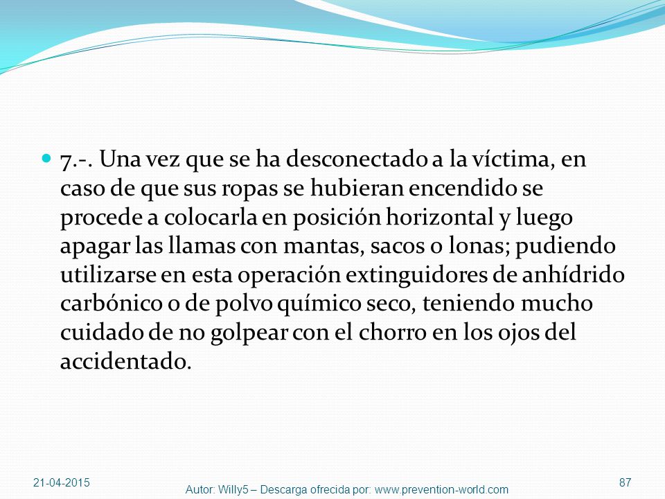 7.-. Una vez que se ha desconectado a la víctima, en caso de que sus ropas se hubieran encendido se procede a colocarla en posición horizontal y luego apagar las llamas con mantas, sacos o lonas; pudiendo utilizarse en esta operación extinguidores de anhídrido carbónico o de polvo químico seco, teniendo mucho cuidado de no golpear con el chorro en los ojos del accidentado.