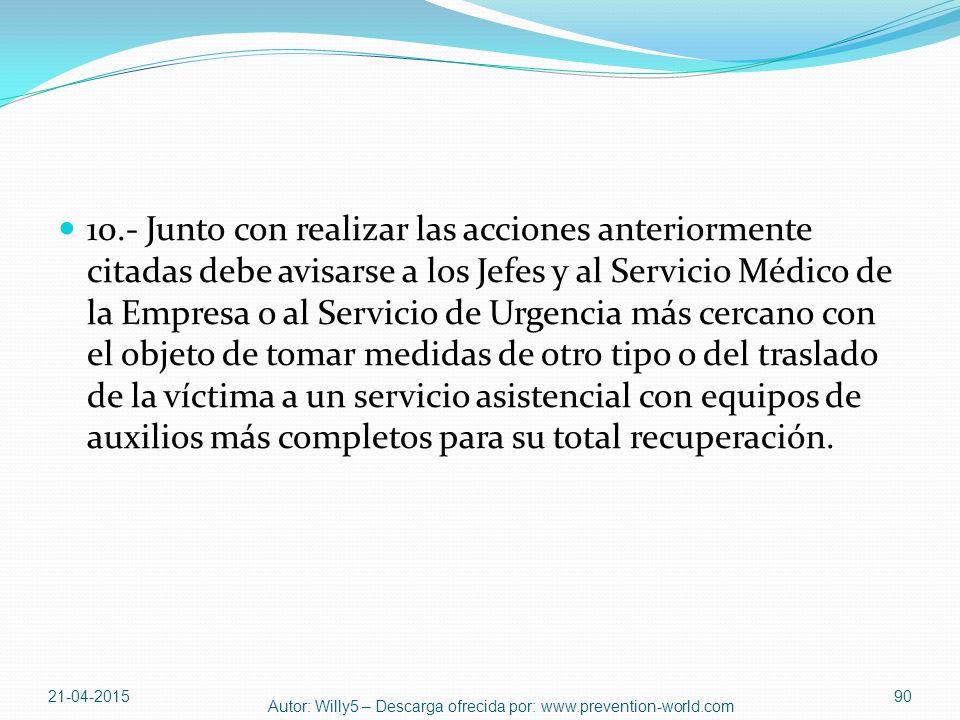 10.- Junto con realizar las acciones anteriormente citadas debe avisarse a los Jefes y al Servicio Médico de la Empresa o al Servicio de Urgencia más cercano con el objeto de tomar medidas de otro tipo o del traslado de la víctima a un servicio asistencial con equipos de auxilios más completos para su total recuperación.