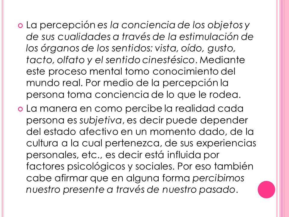 La percepción es la conciencia de los objetos y de sus cualidades a través de la estimulación de los órganos de los sentidos: vista, oído, gusto, tacto, olfato y el sentido cinestésico. Mediante este proceso mental tomo conocimiento del mundo real. Por medio de la percepción la persona toma conciencia de lo que le rodea.