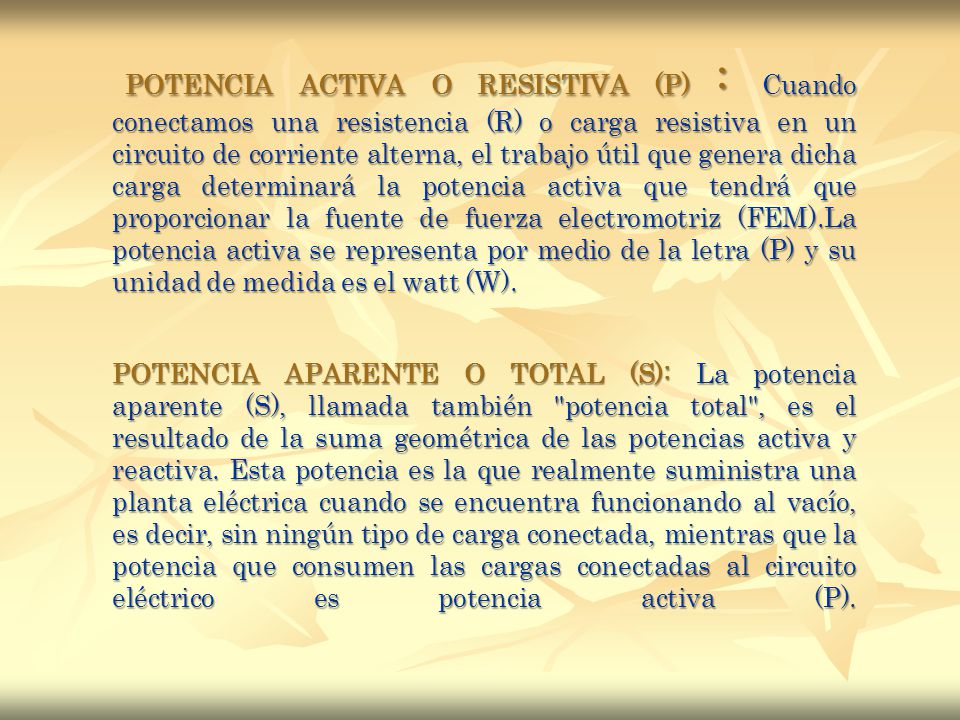 POTENCIA ACTIVA O RESISTIVA (P) : Cuando conectamos una resistencia (R) o carga resistiva en un circuito de corriente alterna, el trabajo útil que genera dicha carga determinará la potencia activa que tendrá que proporcionar la fuente de fuerza electromotriz (FEM).La potencia activa se representa por medio de la letra (P) y su unidad de medida es el watt (W).