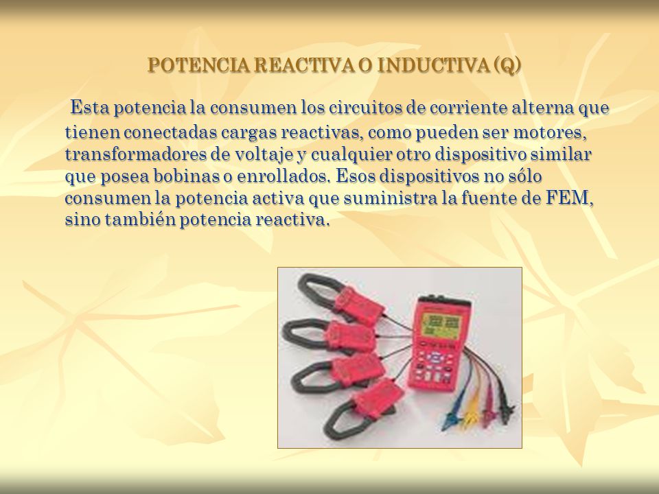 POTENCIA REACTIVA O INDUCTIVA (Q) Esta potencia la consumen los circuitos de corriente alterna que tienen conectadas cargas reactivas, como pueden ser motores, transformadores de voltaje y cualquier otro dispositivo similar que posea bobinas o enrollados.