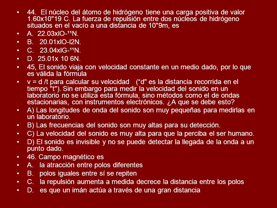44. El núcleo del átomo de hidrógeno tiene una carga positiva de valor 1.60x10 19 C. La fuerza de repulsión entre dos núcleos de hidrógeno situados en el vacío a una distancia de 10 9m, es