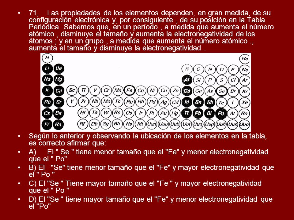71, Las propiedades de los elementos dependen, en gran medida, de su configuración electrónica y, por consiguiente , de su posición en la Tabla Periódica .Sabemos que, en un período , a medida que aumenta el número atómico , disminuye el tamaño y aumenta la electronegatividad de los átomos ; y en un grupo , a medida que aumenta el número atómico ., aumenta el tamaño y disminuye la electronegatividad .