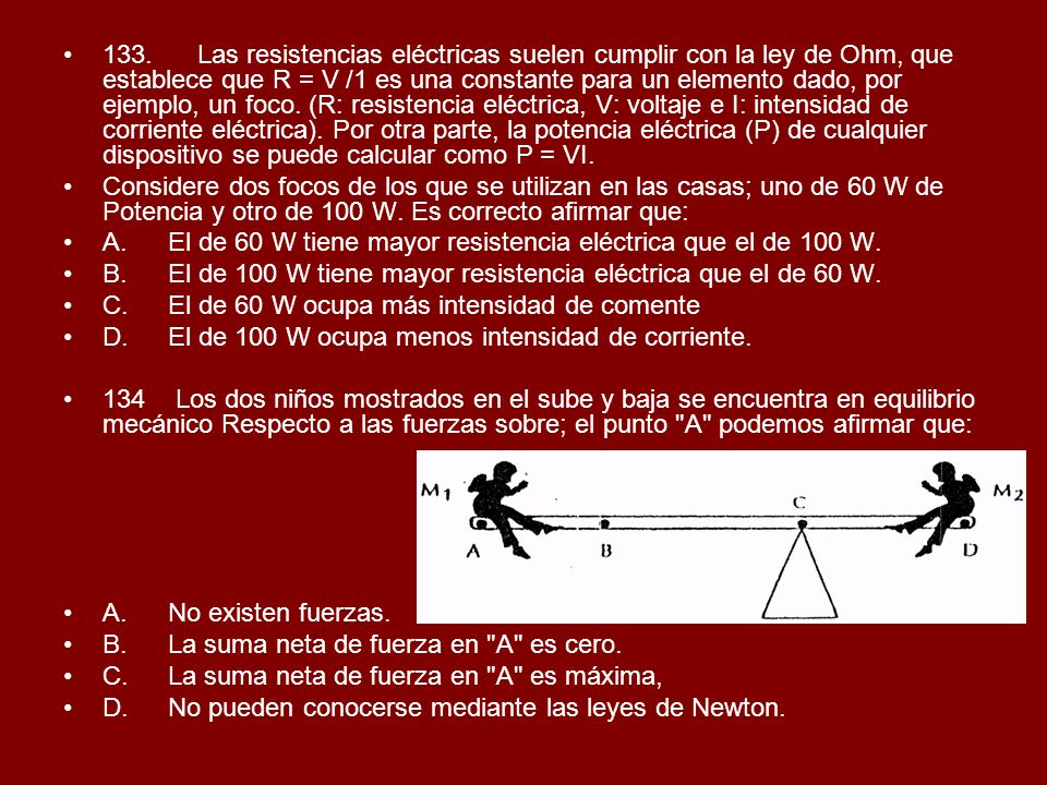 133. Las resistencias eléctricas suelen cumplir con la ley de Ohm, que establece que R = V /1 es una constante para un elemento dado, por ejemplo, un foco. (R: resistencia eléctrica, V: voltaje e I: intensidad de corriente eléctrica). Por otra parte, la potencia eléctrica (P) de cualquier dispositivo se puede calcular como P = VI.
