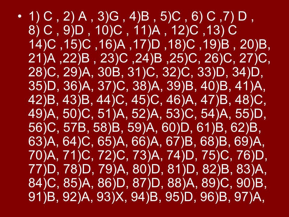 1) C , 2) A , 3)G , 4)B , 5)C , 6) C ,7) D , 8) C , 9)D , 10)C , 11)A , 12)C ,13) C 14)C ,15)C ,16)A ,17)D ,18)C ,19)B , 20)B, 21)A ,22)B , 23)C ,24)B ,25)C, 26)C, 27)C, 28)C, 29)A, 30B, 31)C, 32)C, 33)D, 34)D, 35)D, 36)A, 37)C, 38)A, 39)B, 40)B, 41)A, 42)B, 43)B, 44)C, 45)C, 46)A, 47)B, 48)C, 49)A, 50)C, 51)A, 52)A, 53)C, 54)A, 55)D, 56)C, 57B, 58)B, 59)A, 60)D, 61)B, 62)B, 63)A, 64)C, 65)A, 66)A, 67)B, 68)B, 69)A, 70)A, 71)C, 72)C, 73)A, 74)D, 75)C, 76)D, 77)D, 78)D, 79)A, 80)D, 81)D, 82)B, 83)A, 84)C, 85)A, 86)D, 87)D, 88)A, 89)C, 90)B, 91)B, 92)A, 93)X, 94)B, 95)D, 96)B, 97)A,