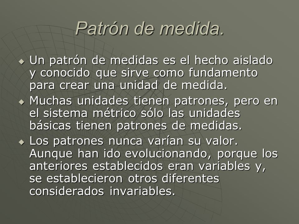 Patrón de medida. Un patrón de medidas es el hecho aislado y conocido que sirve como fundamento para crear una unidad de medida.