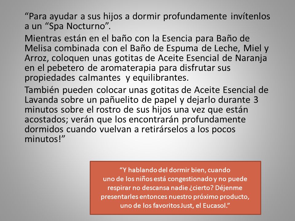 Para ayudar a sus hijos a dormir profundamente invítenlos a un Spa Nocturno . Mientras están en el baño con la Esencia para Baño de Melisa combinada con el Baño de Espuma de Leche, Miel y Arroz, coloquen unas gotitas de Aceite Esencial de Naranja en el pebetero de aromaterapia para disfrutar sus propiedades calmantes y equilibrantes. También pueden colocar unas gotitas de Aceite Esencial de Lavanda sobre un pañuelito de papel y dejarlo durante 3 minutos sobre el rostro de sus hijos una vez que están acostados; verán que los encontrarán profundamente dormidos cuando vuelvan a retirárselos a los pocos minutos!