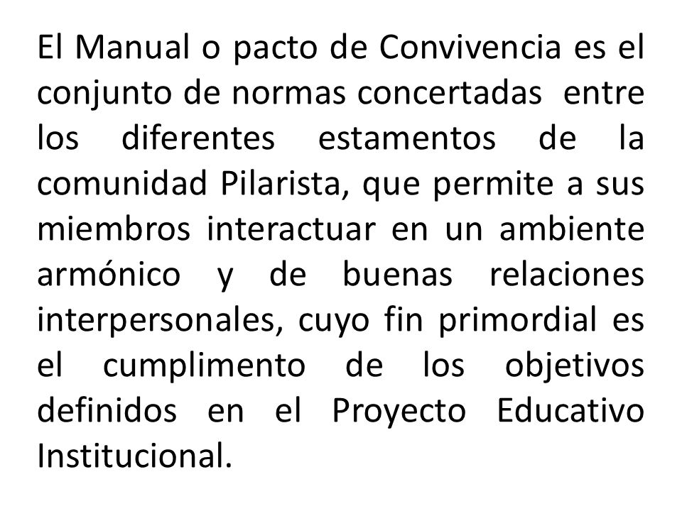 El Manual o pacto de Convivencia es el conjunto de normas concertadas entre los diferentes estamentos de la comunidad Pilarista, que permite a sus miembros interactuar en un ambiente armónico y de buenas relaciones interpersonales, cuyo fin primordial es el cumplimento de los objetivos definidos en el Proyecto Educativo Institucional.