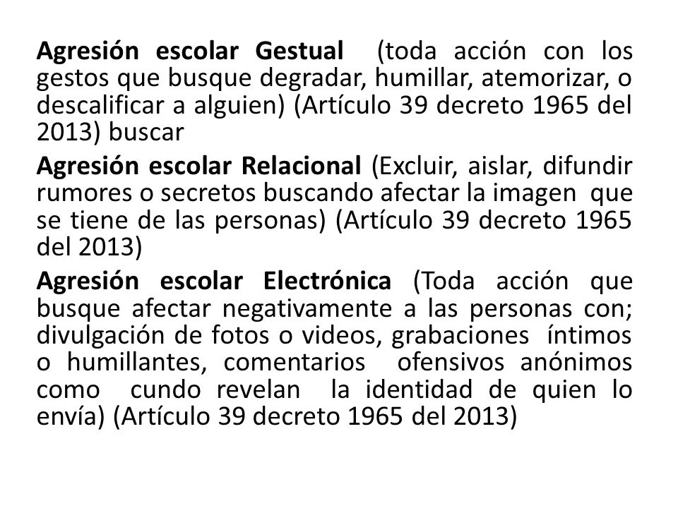 Agresión escolar Gestual (toda acción con los gestos que busque degradar, humillar, atemorizar, o descalificar a alguien) (Artículo 39 decreto 1965 del 2013) buscar Agresión escolar Relacional (Excluir, aislar, difundir rumores o secretos buscando afectar la imagen que se tiene de las personas) (Artículo 39 decreto 1965 del 2013) Agresión escolar Electrónica (Toda acción que busque afectar negativamente a las personas con; divulgación de fotos o videos, grabaciones íntimos o humillantes, comentarios ofensivos anónimos como cundo revelan la identidad de quien lo envía) (Artículo 39 decreto 1965 del 2013)