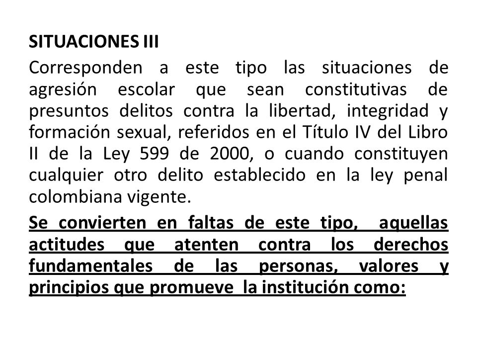 SITUACIONES III Corresponden a este tipo las situaciones de agresión escolar que sean constitutivas de presuntos delitos contra la libertad, integridad y formación sexual, referidos en el Título IV del Libro II de la Ley 599 de 2000, o cuando constituyen cualquier otro delito establecido en la ley penal colombiana vigente.