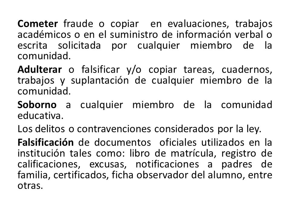 Cometer fraude o copiar en evaluaciones, trabajos académicos o en el suministro de información verbal o escrita solicitada por cualquier miembro de la comunidad.