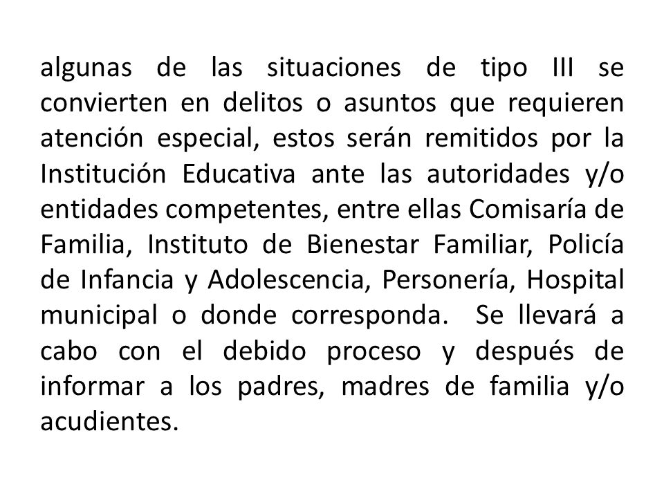algunas de las situaciones de tipo III se convierten en delitos o asuntos que requieren atención especial, estos serán remitidos por la Institución Educativa ante las autoridades y/o entidades competentes, entre ellas Comisaría de Familia, Instituto de Bienestar Familiar, Policía de Infancia y Adolescencia, Personería, Hospital municipal o donde corresponda.