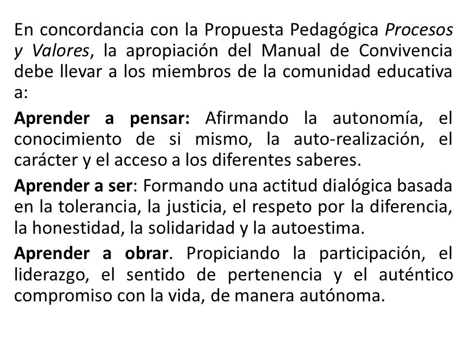 En concordancia con la Propuesta Pedagógica Procesos y Valores, la apropiación del Manual de Convivencia debe llevar a los miembros de la comunidad educativa a: Aprender a pensar: Afirmando la autonomía, el conocimiento de si mismo, la auto-realización, el carácter y el acceso a los diferentes saberes.