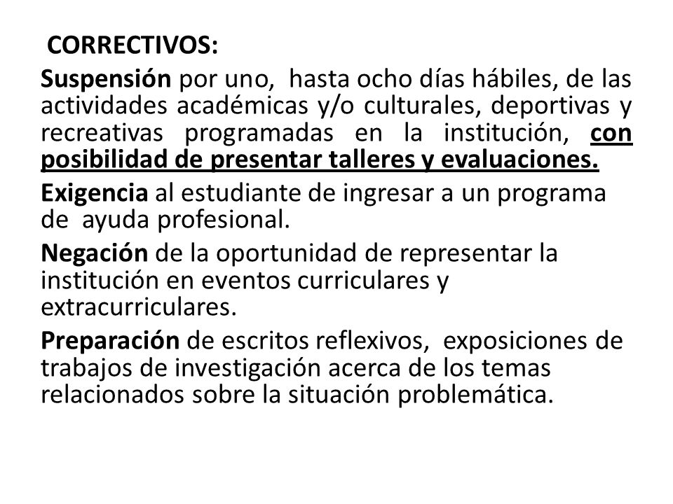 CORRECTIVOS: Suspensión por uno, hasta ocho días hábiles, de las actividades académicas y/o culturales, deportivas y recreativas programadas en la institución, con posibilidad de presentar talleres y evaluaciones.
