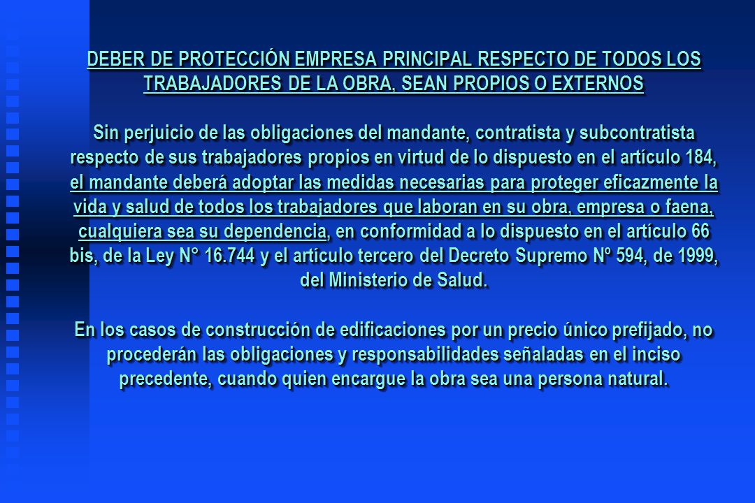 DEBER DE PROTECCIÓN EMPRESA PRINCIPAL RESPECTO DE TODOS LOS TRABAJADORES DE LA OBRA, SEAN PROPIOS O EXTERNOS Sin perjuicio de las obligaciones del mandante, contratista y subcontratista respecto de sus trabajadores propios en virtud de lo dispuesto en el artículo 184, el mandante deberá adoptar las medidas necesarias para proteger eficazmente la vida y salud de todos los trabajadores que laboran en su obra, empresa o faena, cualquiera sea su dependencia, en conformidad a lo dispuesto en el artículo 66 bis, de la Ley N° y el artículo tercero del Decreto Supremo Nº 594, de 1999, del Ministerio de Salud.