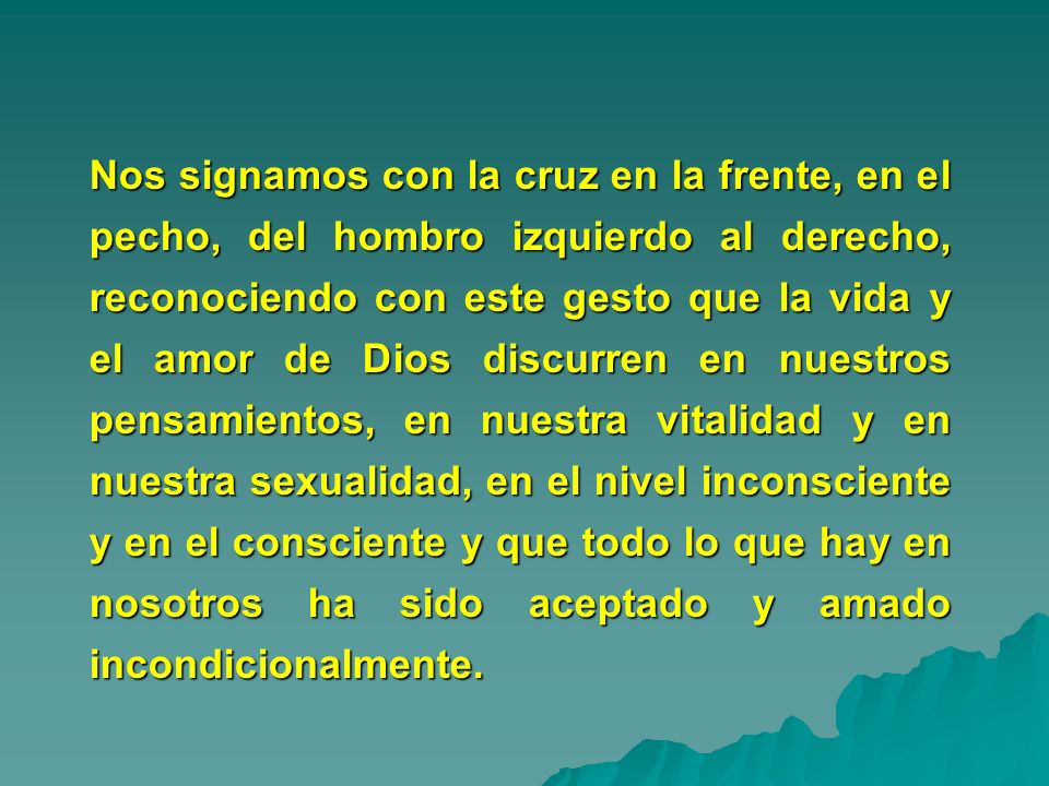 Nos signamos con la cruz en la frente, en el pecho, del hombro izquierdo al derecho, reconociendo con este gesto que la vida y el amor de Dios discurren en nuestros pensamientos, en nuestra vitalidad y en nuestra sexualidad, en el nivel inconsciente y en el consciente y que todo lo que hay en nosotros ha sido aceptado y amado incondicionalmente.