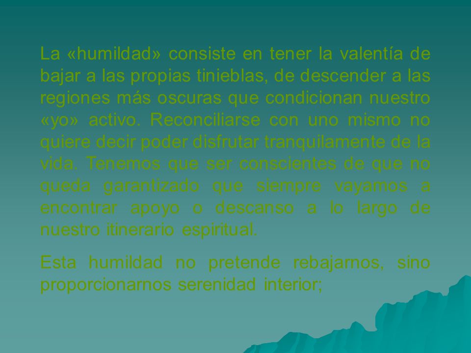 La «humildad» consiste en tener la valentía de bajar a las propias tinieblas, de descender a las regiones más oscuras que condicionan nuestro «yo» activo. Reconciliarse con uno mismo no quiere decir poder disfrutar tranquilamente de la vida. Tenemos que ser conscientes de que no queda garantizado que siempre vayamos a encontrar apoyo o descanso a lo largo de nuestro itinerario espiritual.