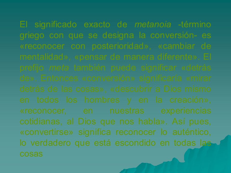 El significado exacto de metanoia -término griego con que se designa la conversión- es «reconocer con posterioridad», «cambiar de mentalidad», «pensar de manera diferente».