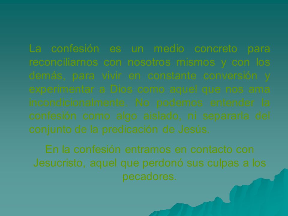 La confesión es un medio concreto para reconciliarnos con nosotros mismos y con los demás, para vivir en constante conversión y experimentar a Dios como aquel que nos ama incondicionalmente. No podemos entender la confesión como algo aislado, ni separarla del conjunto de la predicación de Jesús.