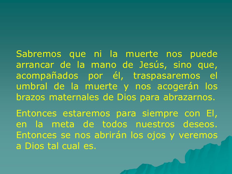 Sabremos que ni la muerte nos puede arrancar de la mano de Jesús, sino que, acompañados por él, traspasaremos el umbral de la muerte y nos acogerán los brazos maternales de Dios para abrazarnos.