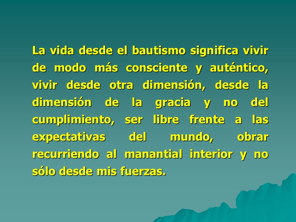 La vida desde el bautismo significa vivir de modo más consciente y auténtico, vivir desde otra dimensión, desde la dimensión de la gracia y no del cumplimiento, ser libre frente a las expectativas del mundo, obrar recurriendo al manantial interior y no sólo desde mis fuerzas.