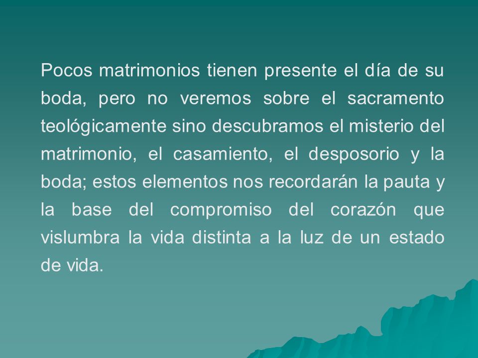 Pocos matrimonios tienen presente el día de su boda, pero no veremos sobre el sacramento teológicamente sino descubramos el misterio del matrimonio, el casamiento, el desposorio y la boda; estos elementos nos recordarán la pauta y la base del compromiso del corazón que vislumbra la vida distinta a la luz de un estado de vida.